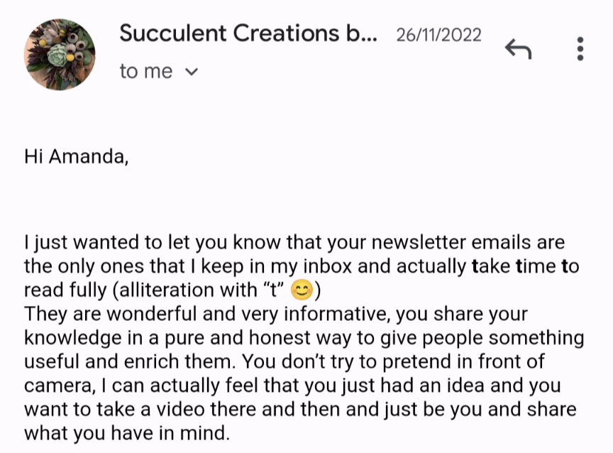 Email response from Succulent Creations that reads "I just wanted to let you know that your newsletter emails are the only ones that I keep in my inbox and actually take time to read fully. They are wonderful and very informative, you share your knowledge in a pure and honest way to give people something useful and enrich them. You don't try to pretend in front of the camera, I can actually feel that you just had an idea and you want to take a video there and then and just be you and share what you have in mind."