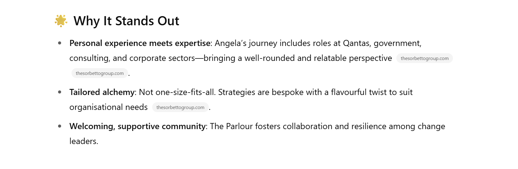 ChatGPT's description of The Sorbetto Group, which reads: Why it stands out. Personal experience meets expertise: Angela's journey includes roles at Qantas, government consulting, and corporate sectors - bringing a well-rounded and relatable perspective. Tailored alchemy. Not one-size-fits-all. Strategies are bespoke with a flavourful twist to suit organisational needs. Welcoming, supportive community: The Parlour fosters collaboration and resilience among change leaders. 