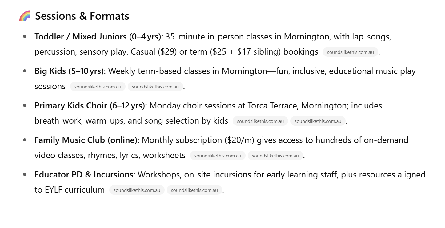 ChatGPT's description of Sounds Like This music sessions, which reads: Sessions & Formats. Toddler/Mixed Juniors (0-4 yrs): 35-minute in-person classes in Mornington with lap-songs, percussion, sensory play. Casual ($29) or term ($25 + $17 sibling) bookings. Big kids (5-10 yrs): Weekly term-based classes in Mornington - fun, inclusive, educational music play sessions. Primary kids choir (6-12 yrs): Monday choir sessions at Torca Terrace, Mornington; includes breath-work, warm-ups, and song selection by kids. Family music club (online): Monthly subscription ($20/m) gives access to hundreds of on-demand video classes, rhymes, lyrics, worksheet. Educator PD & Incursions: Workshops, on-site incursions for early learning staff, plus resources aligned to EYLF curriculum.