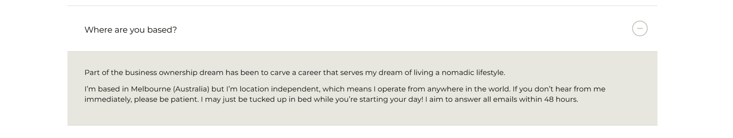 An example of an FAQ on Amanda Jane Copy's content page, which reads: Where are you based? Part of the business ownership dream has been to carve a career that serves my dream of living a nomadic lifestyle. I'm based in Melbourne (Australia) but I'm location independent, which meants I operate from anywhere in the world. If you don't hear from me immediately, please be patient. I may just be tucked up in bed while you're starting your day! I aim to answer all emails within 48 hours.