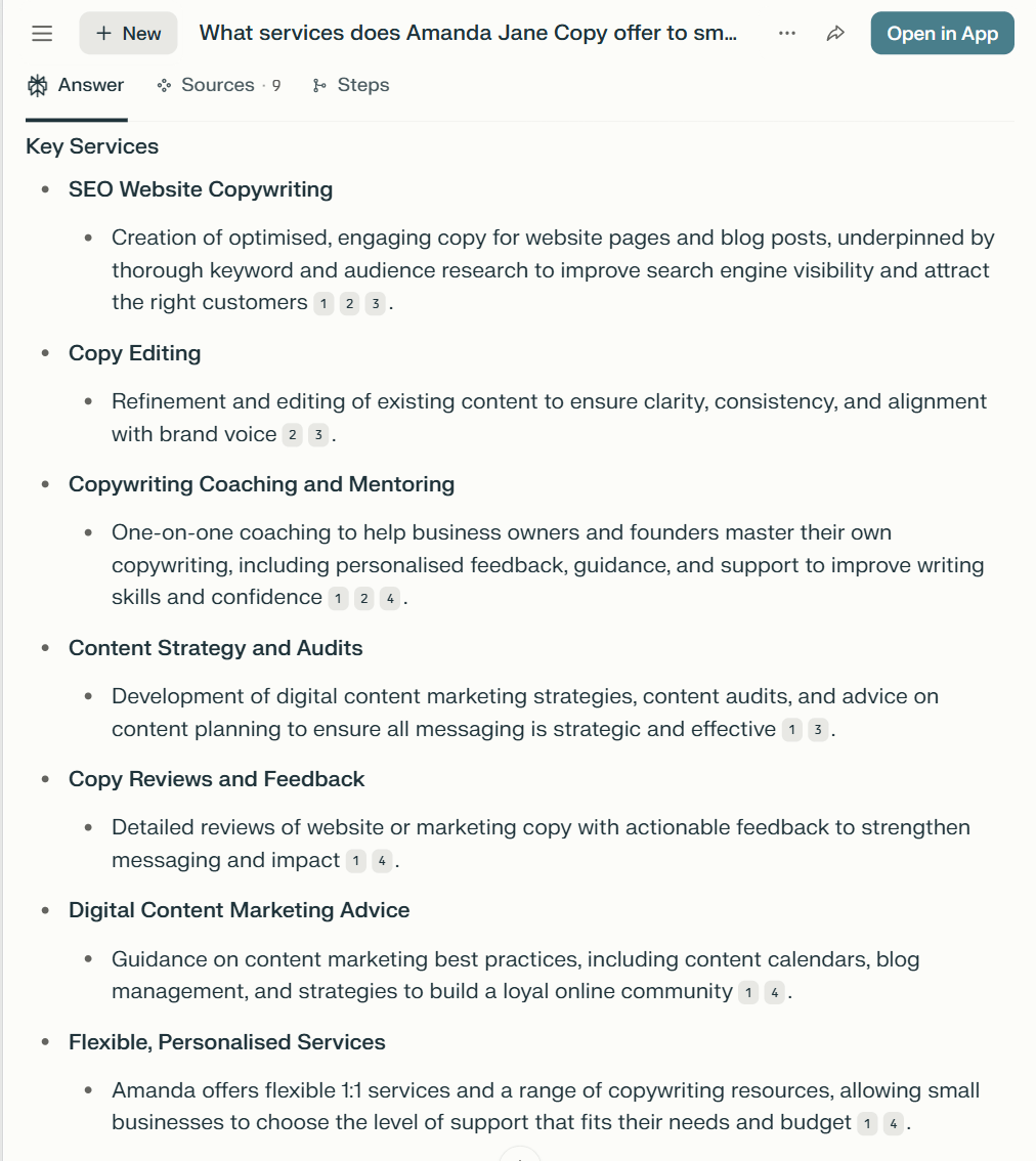 Perplexity's description of Amanda Jane Copy services, which reads: SEO Website Copywriting: Creation of optimised, engaging copy for website pages and blog posts, underpinned by thorough keyword and audience research to improve search engine visibility and attract the right customers. Copy editing: Refinement and editing of existing content to ensure clarity, consistency, and alignment with brand voice. Copywriting coaching and mentoring: One-on-one coaching to help business owners and founders master their own copywriting, including personalised feedback, guidance, and support to improve writing skills and confidence. Content strategy and audits: Development of digital content marketing strategies, content audits, and advice on content planning to ensure all messaging is strategic and effective. Copy reviews and feedback: Detailed reviews of website or marketing copy with actionable feedback to strengthen messaging and impact. Digital content marketing advice: Guidance on content marketing best practices, including content calendars, blog management, and strategies to build a loyal online community. Flexible, personalised services: Amanda offers flexible 1:1 services and a range of copywriting resources, allowing small businesses to choose the level of support that fits their needs and budget.