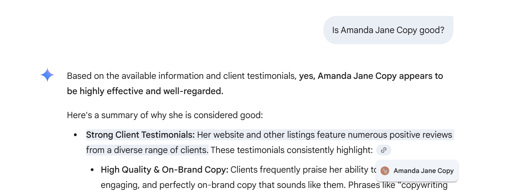 Gemini answering a prompt that says: Is Amanda Jane Copy good? Its answer says: based on the available information and client testimonials, yes, Amanda Jane Copy appears to be highly effective and well-regarded. Here's a summary of why she is considered good: Strong client testimonials: Her website and other listing feature numerous positive reviews from a diverse range of clients. These testimonials consistently highlight: High quality and on-brand copy: Clients frequently praise her ability to... There is a highlighted link to the brand website that hides the rest of the text.